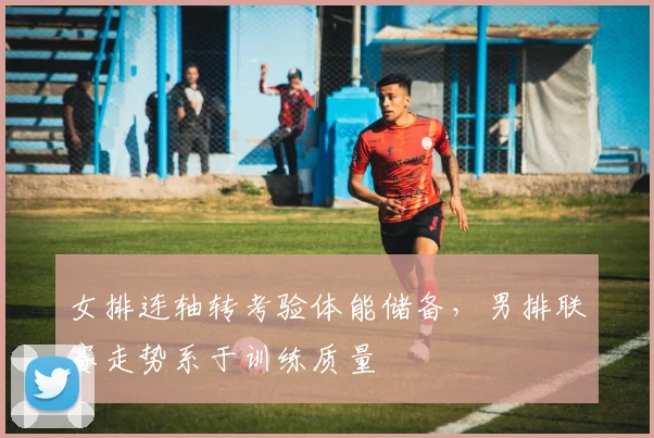 女排连轴转考验体能储备，男排联赛走势系于训练质量