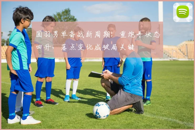 国羽男单备战新周期：重炮手状态回升，落点变化成破局关键