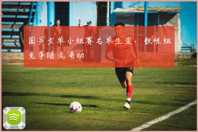 国乒女单小组赛名单生变，教练组竞争暗流涌动