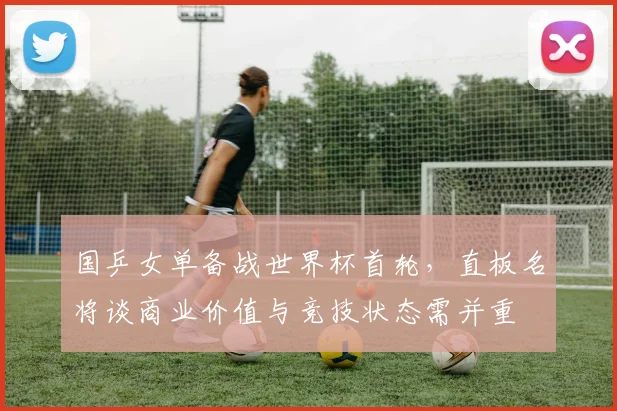 国乒女单备战世界杯首轮，直板名将谈商业价值与竞技状态需并重