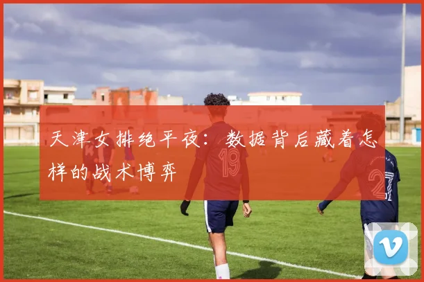 天津女排绝平夜：数据背后藏着怎样的战术博弈
