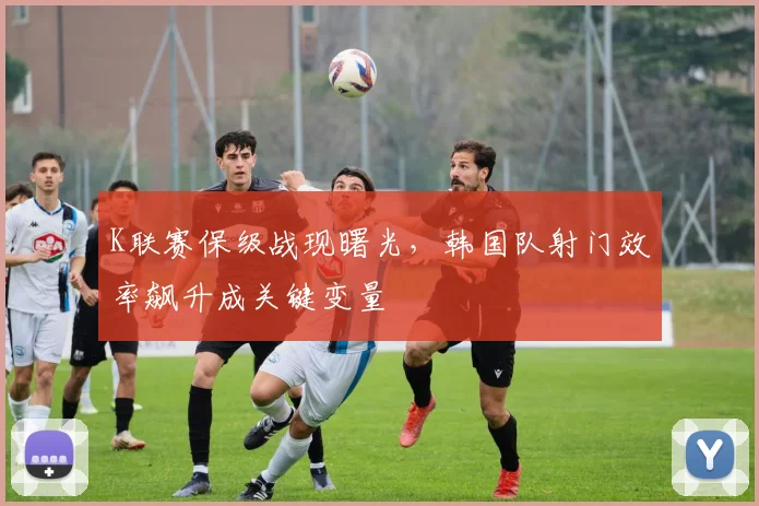 K联赛保级战现曙光，韩国队射门效率飙升成关键变量