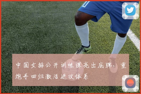中国女排公开训练课亮出底牌，重炮手回归激活进攻体系