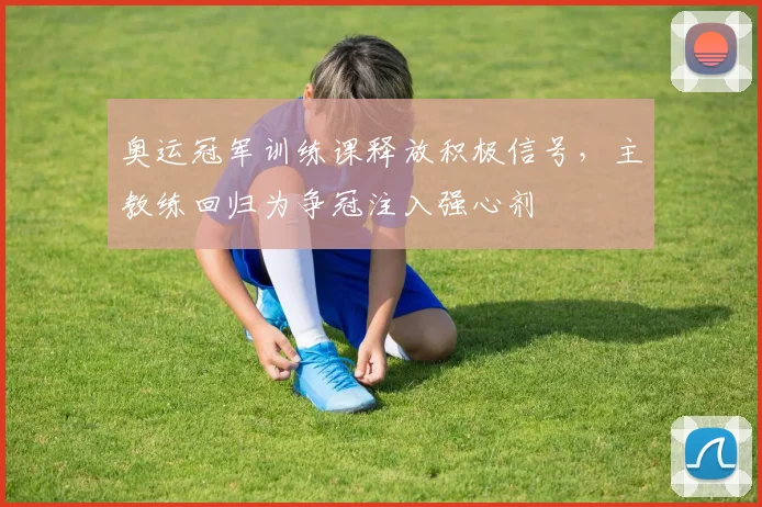 奥运冠军训练课释放积极信号，主教练回归为争冠注入强心剂