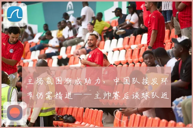 主场氛围渐成助力，中国队接发环节仍需精进——主帅赛后谈球队近期蜕变
