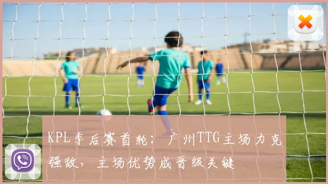 KPL季后赛首轮：广州TTG主场力克强敌，主场优势成晋级关键