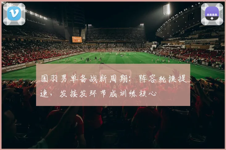国羽男单备战新周期：阵容轮换提速，发接发环节成训练核心