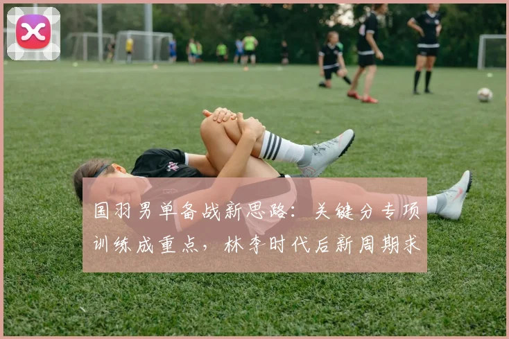 国羽男单备战新思路：关键分专项训练成重点，林李时代后新周期求突破