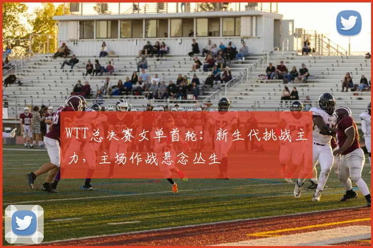 WTT总决赛女单首轮：新生代挑战主力，主场作战悬念丛生