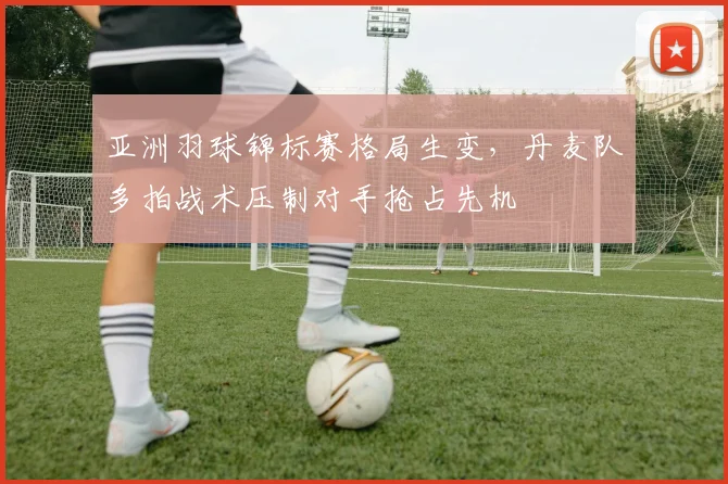 亚洲羽球锦标赛格局生变，丹麦队多拍战术压制对手抢占先机
