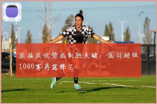 发接发优势成制胜关键，国羽超级1000赛再露锋芒