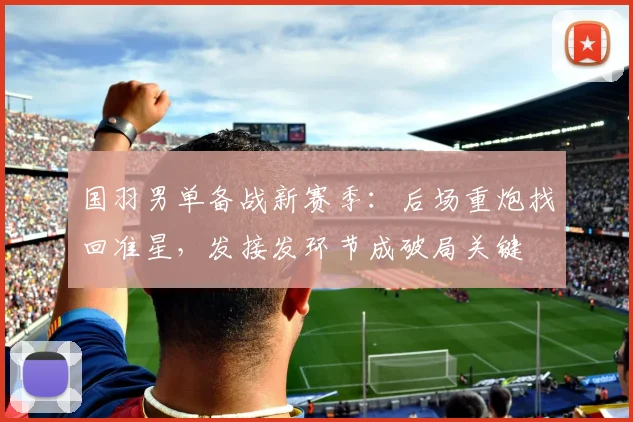 国羽男单备战新赛季：后场重炮找回准星，发接发环节成破局关键