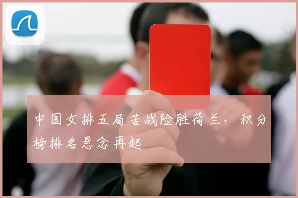 中国女排五局苦战险胜荷兰，积分榜排名悬念再起