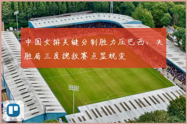中国女排关键分制胜力压巴西，决胜局三度挽救赛点显蜕变