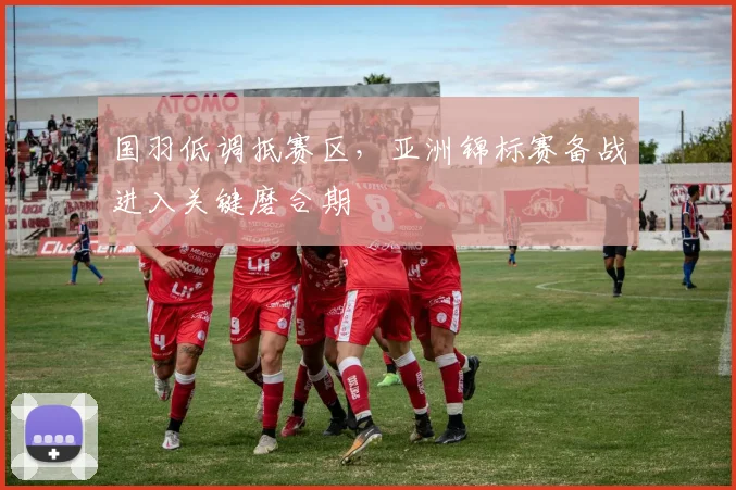 国羽低调抵赛区，亚洲锦标赛备战进入关键磨合期