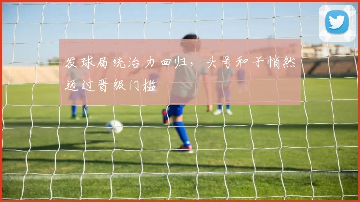 发球局统治力回归，头号种子悄然迈过晋级门槛