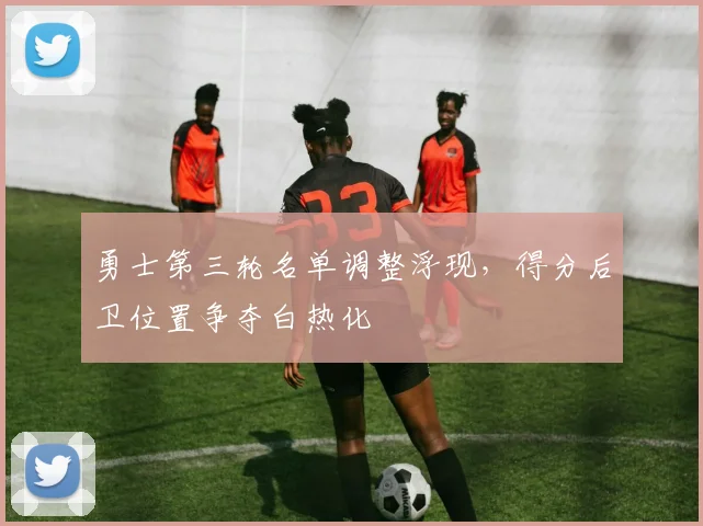 勇士第三轮名单调整浮现，得分后卫位置争夺白热化