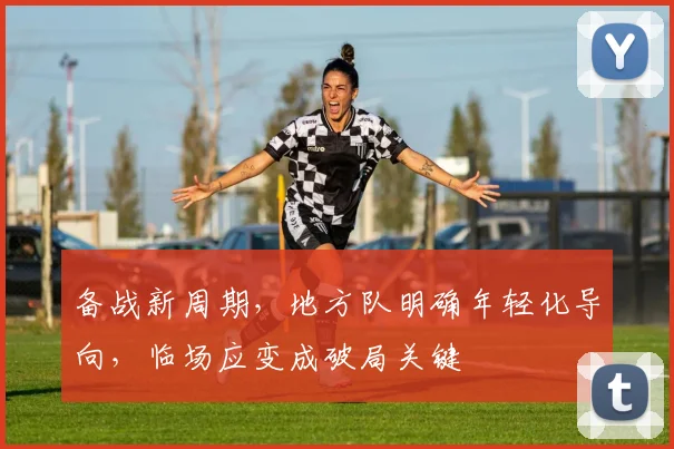 备战新周期，地方队明确年轻化导向，临场应变成破局关键
