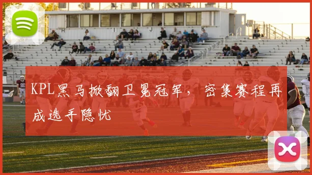 KPL黑马掀翻卫冕冠军，密集赛程再成选手隐忧