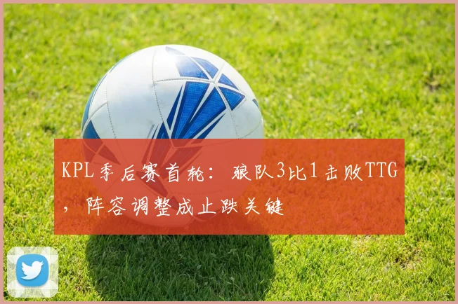 KPL季后赛首轮：狼队3比1击败TTG，阵容调整成止跌关键
