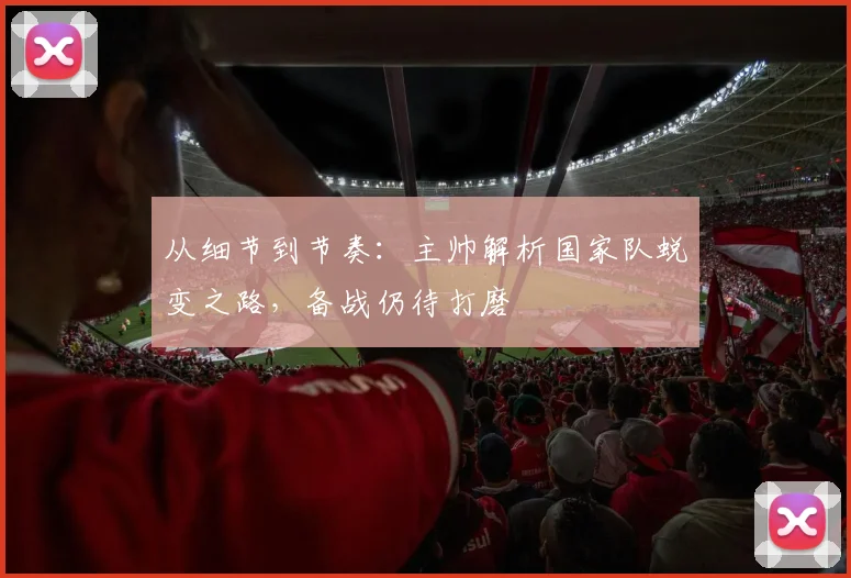 从细节到节奏：主帅解析国家队蜕变之路，备战仍待打磨