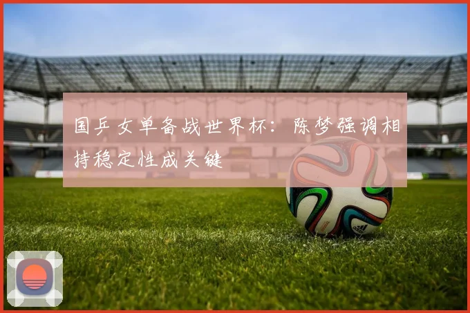 国乒女单备战世界杯：陈梦强调相持稳定性成关键