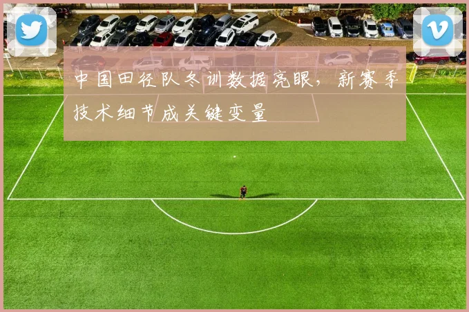 中国田径队冬训数据亮眼，新赛季技术细节成关键变量