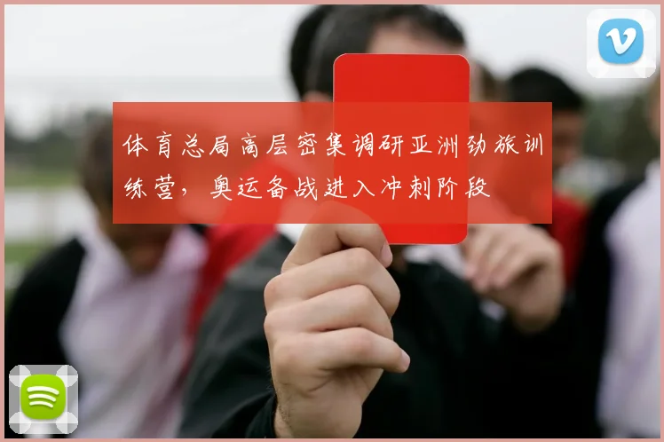 体育总局高层密集调研亚洲劲旅训练营，奥运备战进入冲刺阶段