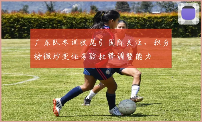 广东队冬训收尾引国际关注，积分榜微妙变化考验杜锋调整能力