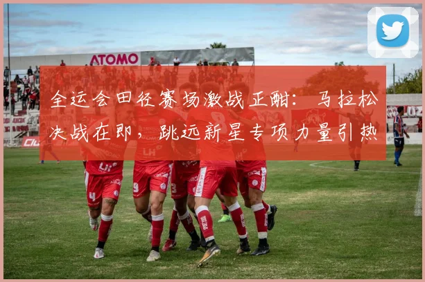 全运会田径赛场激战正酣：马拉松决战在即，跳远新星专项力量引热议