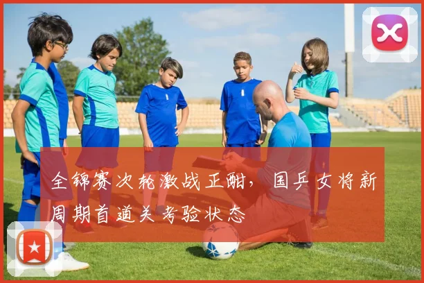 全锦赛次轮激战正酣，国乒女将新周期首道关考验状态