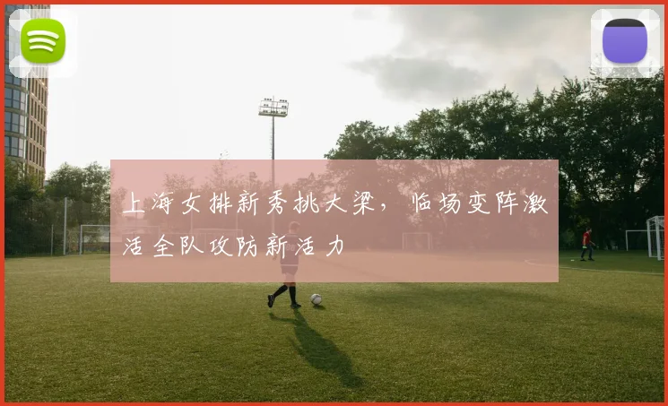 上海女排新秀挑大梁，临场变阵激活全队攻防新活力