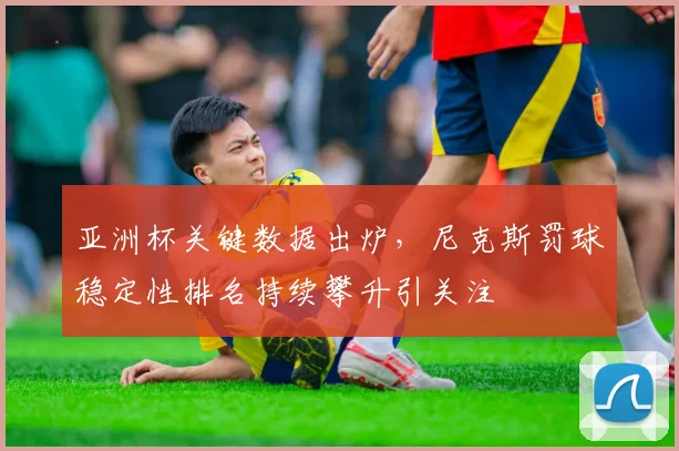 亚洲杯关键数据出炉，尼克斯罚球稳定性排名持续攀升引关注