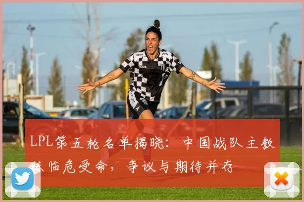 LPL第五轮名单揭晓：中国战队主教练临危受命，争议与期待并存