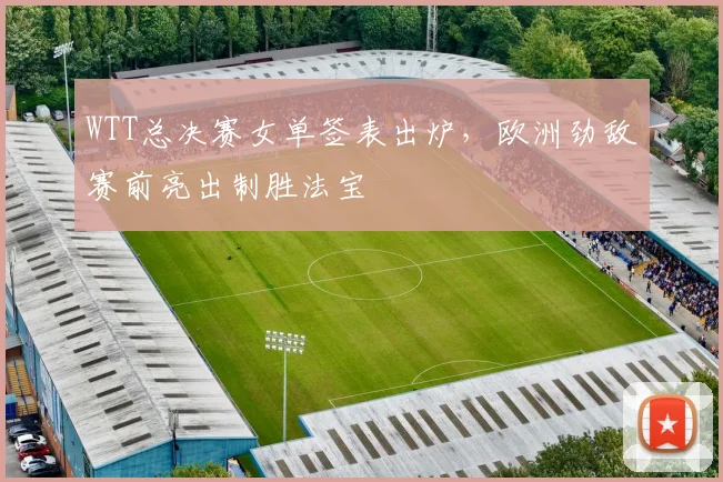 WTT总决赛女单签表出炉，欧洲劲敌赛前亮出制胜法宝