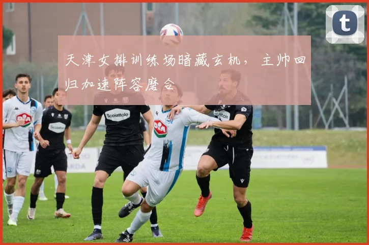 天津女排训练场暗藏玄机，主帅回归加速阵容磨合
