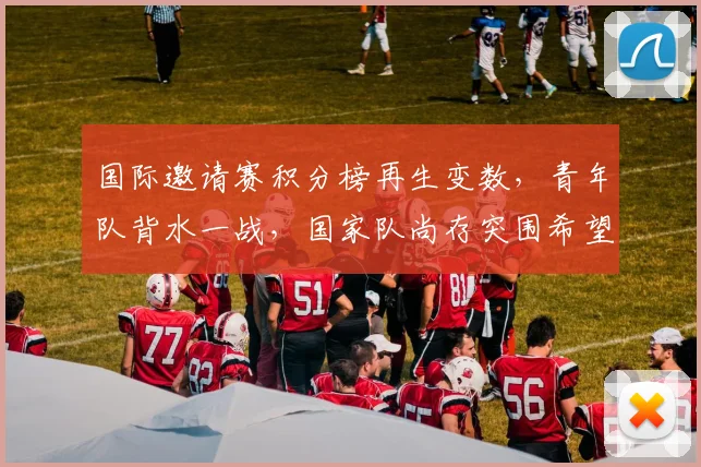 国际邀请赛积分榜再生变数，青年队背水一战，国家队尚存突围希望
