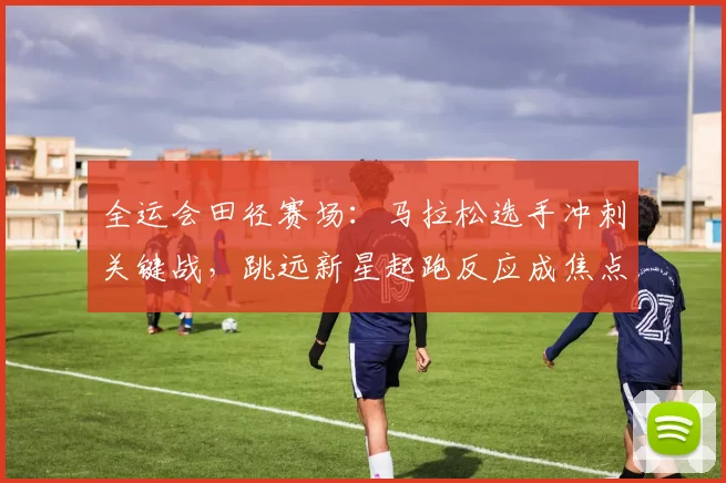 全运会田径赛场：马拉松选手冲刺关键战，跳远新星起跑反应成焦点