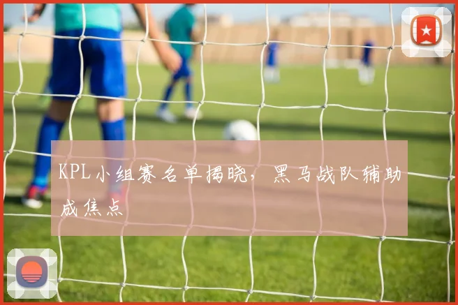 KPL小组赛名单揭晓，黑马战队辅助成焦点