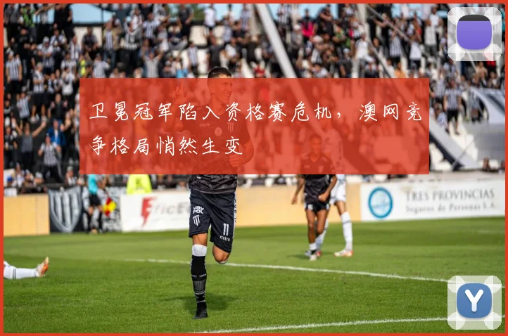 卫冕冠军陷入资格赛危机，澳网竞争格局悄然生变