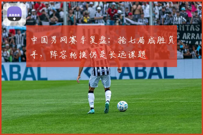 中国男网赛季复盘：抢七局成胜负手，阵容轮换仍是长远课题