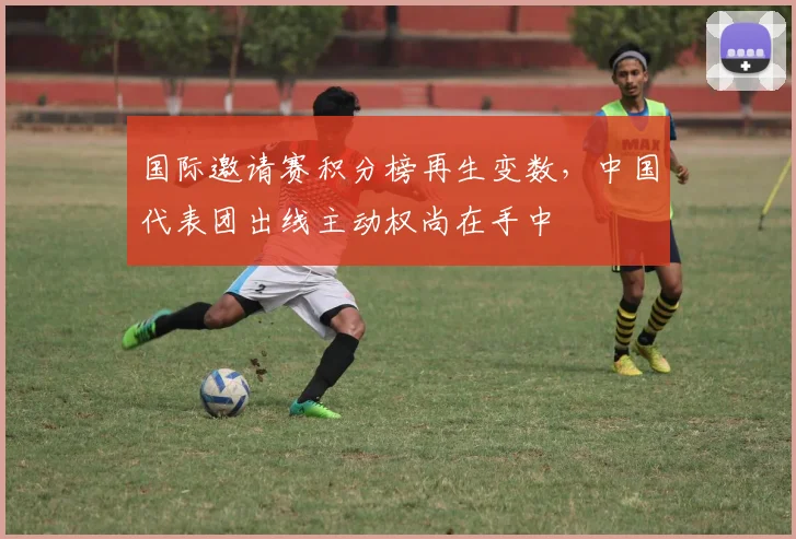 国际邀请赛积分榜再生变数，中国代表团出线主动权尚在手中