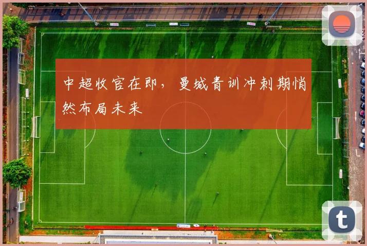 中超收官在即，曼城青训冲刺期悄然布局未来