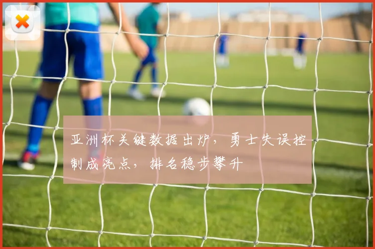 亚洲杯关键数据出炉，勇士失误控制成亮点，排名稳步攀升