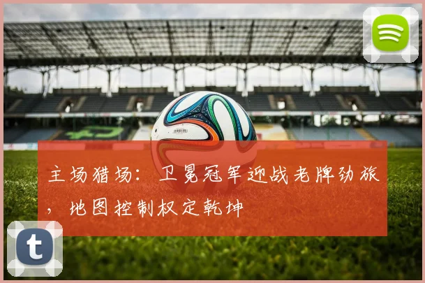 主场猎场：卫冕冠军迎战老牌劲旅，地图控制权定乾坤