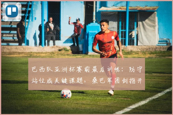 巴西队亚洲杯赛前最后训练：防守站位成关键课题，桑巴军团剑指开门红