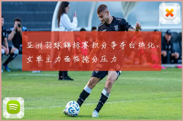 亚洲羽球锦标赛积分争夺白热化，女单主力面临抢分压力