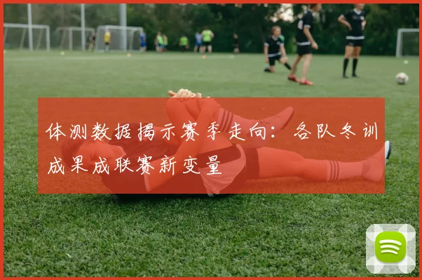体测数据揭示赛季走向：各队冬训成果成联赛新变量