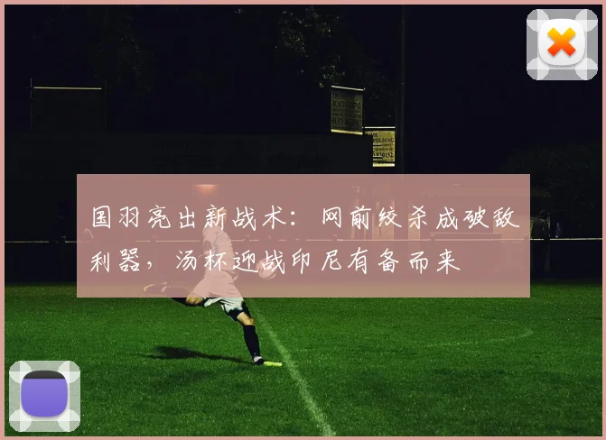 国羽亮出新战术：网前绞杀成破敌利器，汤杯迎战印尼有备而来