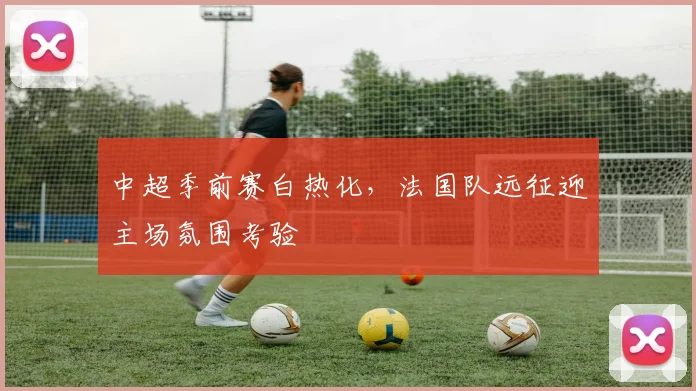 中超季前赛白热化，法国队远征迎主场氛围考验